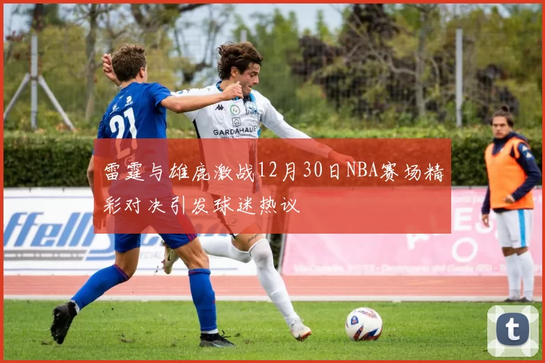 雷霆与雄鹿激战12月30日NBA赛场精彩对决引发球迷热议