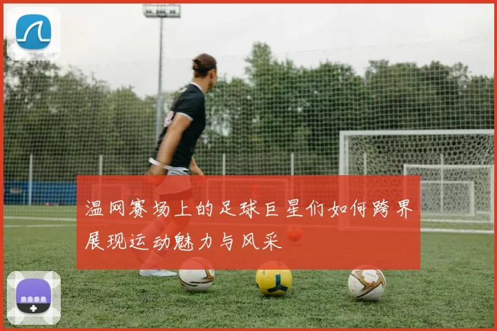 温网赛场上的足球巨星们如何跨界展现运动魅力与风采