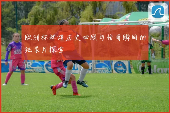 欧洲杯辉煌历史回顾与传奇瞬间的纪录片探索