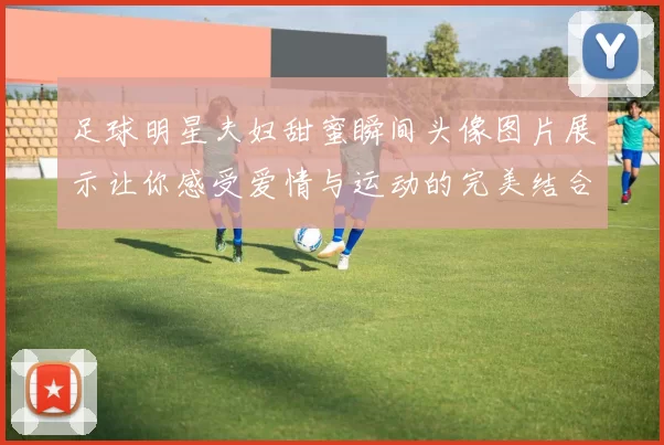 足球明星夫妇甜蜜瞬间头像图片展示让你感受爱情与运动的完美结合